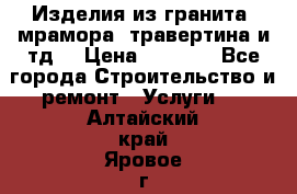 Изделия из гранита, мрамора, травертина и тд. › Цена ­ 1 000 - Все города Строительство и ремонт » Услуги   . Алтайский край,Яровое г.